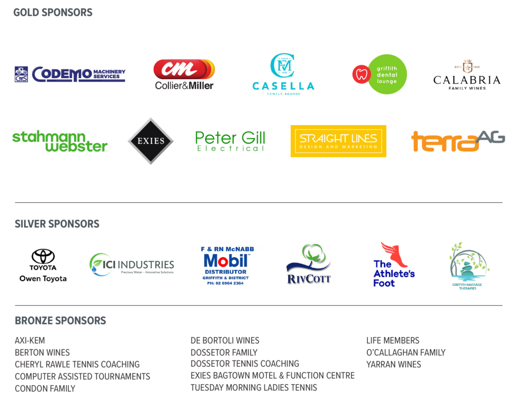 List of tournament sponsors -
Gold Sponsors:
 - Codemo Machinery
 - Collier and Miller
 - Casella Family Brands
 - Griffith Dental Surgery
 - Calabria Family Wines
 - Stahmann Webster
 - Exies
 - Peter Gill Electrical
 - Straight Lines Design and Marketing
 - Terra Ag
Silver Sponsors:
 - Owen Toyota
 - ICI Industries
 - F & RN McNabb Mobil Distributor
 - RivCott
 - The Athletes Foot
 - Griffith Massage Therapies
Bronze Sponsors:
AXI-KEM
BERTON WINES
CHERYL RAWLE TENNIS COACHING
COMPUTER ASSISTED TOURNAMENTS
CONDON FAMILY
DE BORTOLI WINES
DOSSETOR FAMILY
DOSSETOR TENNIS COACHING
EXIES BAGTOWN MOTEL & FUNCTION CENTRE
TUESDAY MORNING LADIES TENNIS
LIFE MEMBERS
O’CALLAGHAN FAMILY
YARRAN WINES